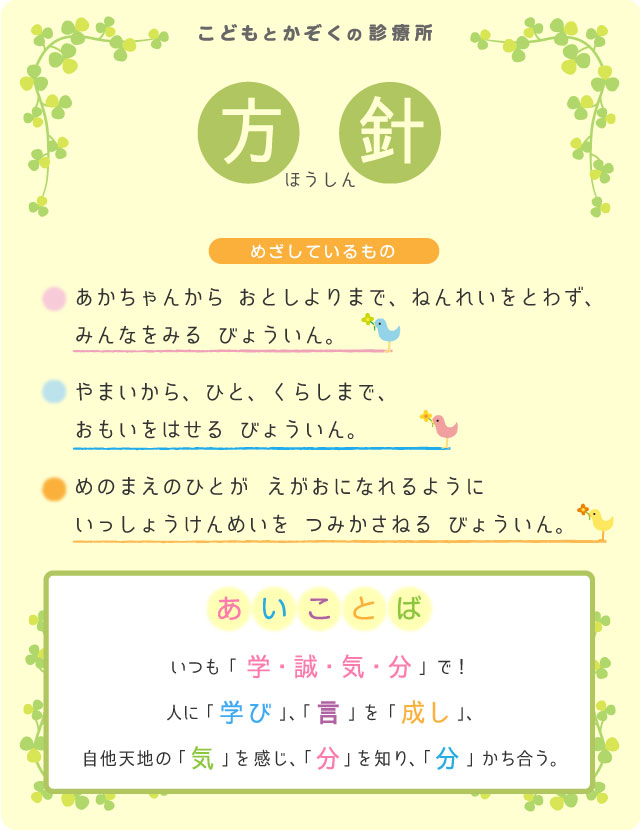 こどもとかぞくの診療所　方針:【めざしているもの】あかちゃんから おとしよりまで、ねんれいをとわず、みんなをみる　びょういん。やまいから、ひと、くらしまで、おもいをはせる　びょういん。めのまえのひとが　えがおになれるように　いっしょうけんめいを　つみかさねる　びょういん。【あいことば】いつも「学・誠・気・分」で！人に「学び」、「言」を「成し」、自他天地の「 気 」を感じ、「 分 」を知り、「 分 」かち合う。