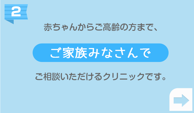 赤ちゃんからご高齢の
        方まで、ご家族のみなさんでご相談いただけるクリニックです。